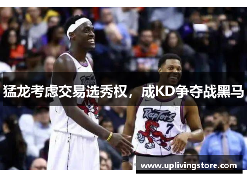猛龙考虑交易选秀权，成KD争夺战黑马
