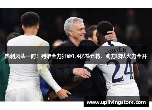 热刺风头一时！列维全力狂砸1.4亿签五将，助力球队火力全开